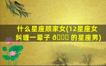什么星座顾家女(12星座女纠缠一辈子 🐅 的星座男)